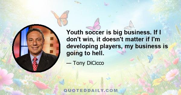 Youth soccer is big business. If I don't win, it doesn't matter if I'm developing players, my business is going to hell.