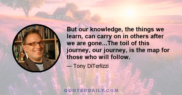 But our knowledge, the things we learn, can carry on in others after we are gone...The toil of this journey, our journey, is the map for those who will follow.