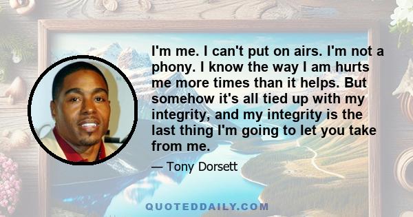 I'm me. I can't put on airs. I'm not a phony. I know the way I am hurts me more times than it helps. But somehow it's all tied up with my integrity, and my integrity is the last thing I'm going to let you take from me.