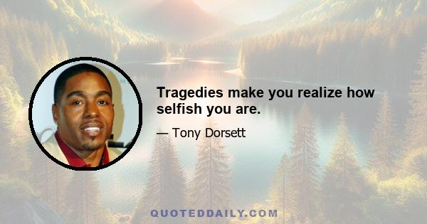 Tragedies make you realize how selfish you are.