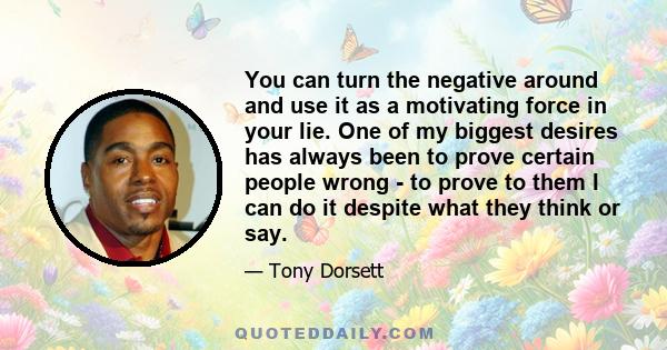 You can turn the negative around and use it as a motivating force in your lie. One of my biggest desires has always been to prove certain people wrong - to prove to them I can do it despite what they think or say.