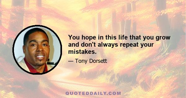 You hope in this life that you grow and don't always repeat your mistakes.