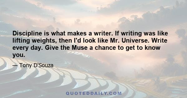 Discipline is what makes a writer. If writing was like lifting weights, then I'd look like Mr. Universe. Write every day. Give the Muse a chance to get to know you.