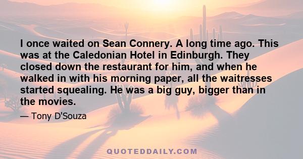 I once waited on Sean Connery. A long time ago. This was at the Caledonian Hotel in Edinburgh. They closed down the restaurant for him, and when he walked in with his morning paper, all the waitresses started squealing. 