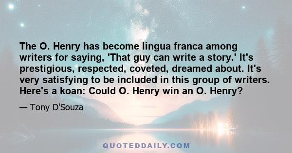 The O. Henry has become lingua franca among writers for saying, 'That guy can write a story.' It's prestigious, respected, coveted, dreamed about. It's very satisfying to be included in this group of writers. Here's a