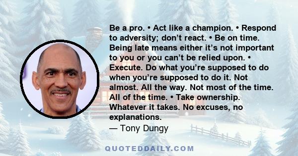 Be a pro. • Act like a champion. • Respond to adversity; don’t react. • Be on time. Being late means either it’s not important to you or you can’t be relied upon. • Execute. Do what you’re supposed to do when you’re