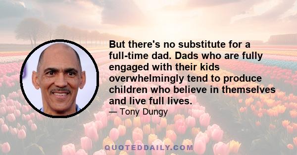 But there's no substitute for a full-time dad. Dads who are fully engaged with their kids overwhelmingly tend to produce children who believe in themselves and live full lives.