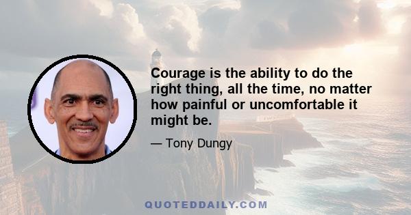 Courage is the ability to do the right thing, all the time, no matter how painful or uncomfortable it might be.