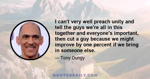 I can't very well preach unity and tell the guys we're all in this together and everyone's important, then cut a guy because we might improve by one percent if we bring in someone else.