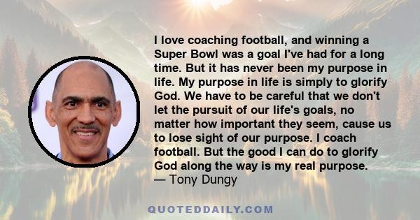 I love coaching football, and winning a Super Bowl was a goal I've had for a long time. But it has never been my purpose in life. My purpose in life is simply to glorify God. We have to be careful that we don't let the