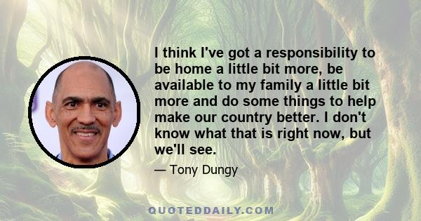 I think I've got a responsibility to be home a little bit more, be available to my family a little bit more and do some things to help make our country better. I don't know what that is right now, but we'll see.