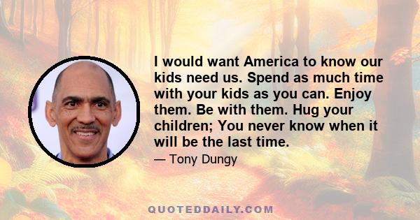 I would want America to know our kids need us. Spend as much time with your kids as you can. Enjoy them. Be with them. Hug your children; You never know when it will be the last time.