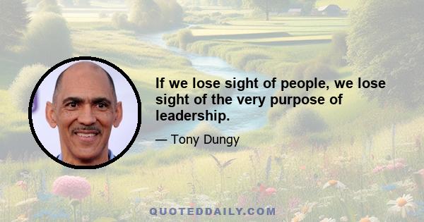 If we lose sight of people, we lose sight of the very purpose of leadership.