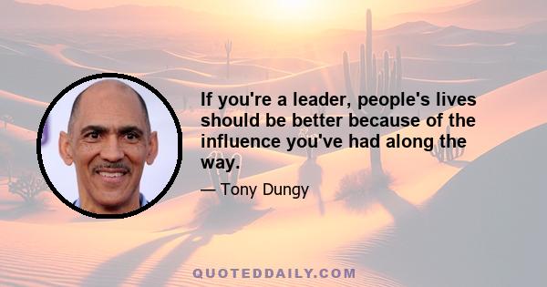 If you're a leader, people's lives should be better because of the influence you've had along the way.