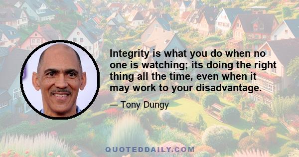 Integrity is what you do when no one is watching; its doing the right thing all the time, even when it may work to your disadvantage.