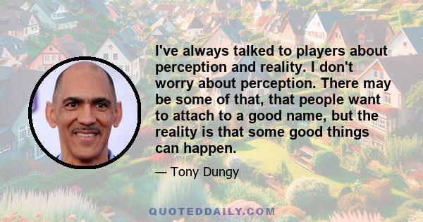 I've always talked to players about perception and reality. I don't worry about perception. There may be some of that, that people want to attach to a good name, but the reality is that some good things can happen.