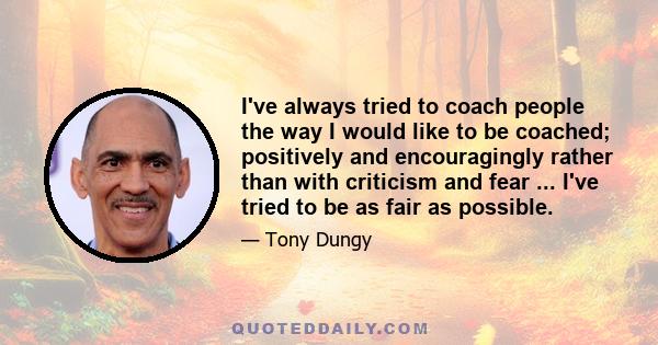 I've always tried to coach people the way I would like to be coached; positively and encouragingly rather than with criticism and fear ... I've tried to be as fair as possible.