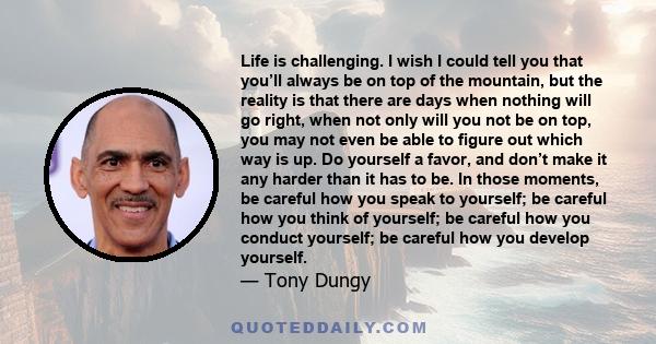 Life is challenging. I wish I could tell you that you’ll always be on top of the mountain, but the reality is that there are days when nothing will go right, when not only will you not be on top, you may not even be