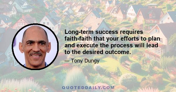 Long-term success requires faith-faith that your efforts to plan and execute the process will lead to the desired outcome.