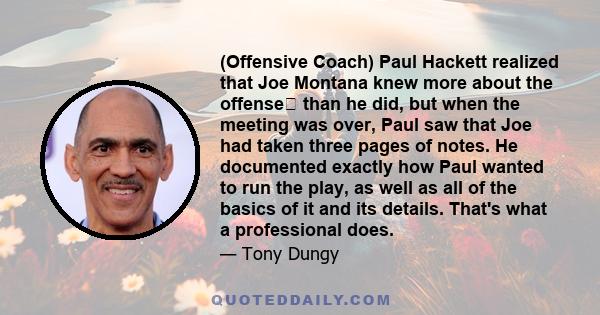 (Offensive Coach) Paul Hackett realized that Joe Montana knew more about the offense than he did, but when the meeting was over, Paul saw that Joe had taken three pages of notes. He documented exactly how Paul wanted