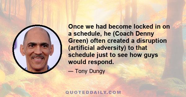 Once we had become locked in on a schedule, he (Coach Denny Green) often created a disruption (artificial adversity) to that schedule just to see how guys would respond.