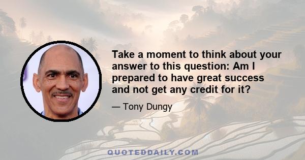 Take a moment to think about your answer to this question: Am I prepared to have great success and not get any credit for it?