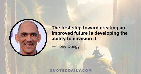 The first step toward creating an improved future is developing the ability to envision it.