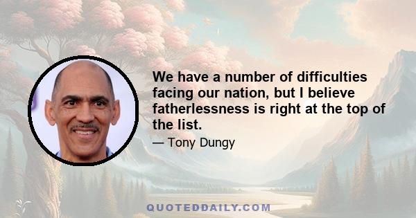 We have a number of difficulties facing our nation, but I believe fatherlessness is right at the top of the list.