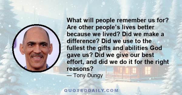 What will people remember us for? Are other people’s lives better because we lived? Did we make a difference? Did we use to the fullest the gifts and abilities God gave us? Did we give our best effort, and did we do it