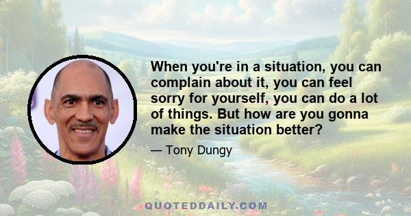 When you're in a situation, you can complain about it, you can feel sorry for yourself, you can do a lot of things. But how are you gonna make the situation better?