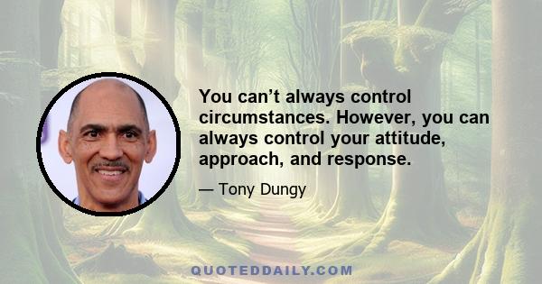 You can’t always control circumstances. However, you can always control your attitude, approach, and response.