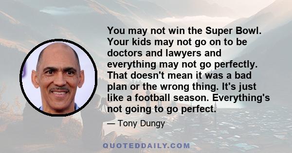 You may not win the Super Bowl. Your kids may not go on to be doctors and lawyers and everything may not go perfectly. That doesn't mean it was a bad plan or the wrong thing. It's just like a football season.