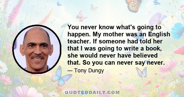 You never know what's going to happen. My mother was an English teacher. If someone had told her that I was going to write a book, she would never have believed that. So you can never say never.