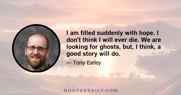 I am filled suddenly with hope. I don't think I will ever die. We are looking for ghosts, but, I think, a good story will do.