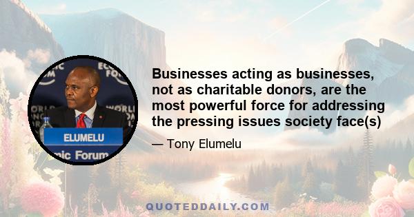 Businesses acting as businesses, not as charitable donors, are the most powerful force for addressing the pressing issues society face(s)