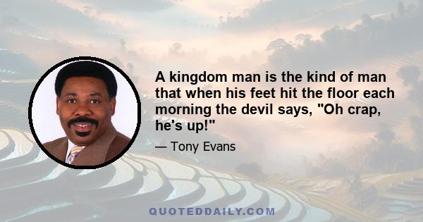 A kingdom man is the kind of man that when his feet hit the floor each morning the devil says, Oh crap, he's up!