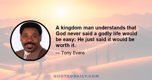 A kingdom man understands that God never said a godly life would be easy; He just said it would be worth it.