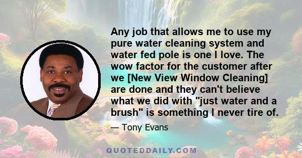 Any job that allows me to use my pure water cleaning system and water fed pole is one I love. The wow factor for the customer after we [New View Window Cleaning] are done and they can't believe what we did with just