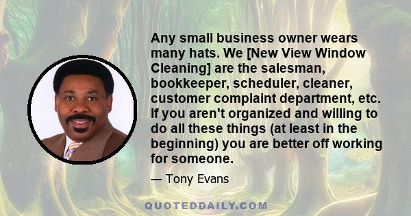 Any small business owner wears many hats. We [New View Window Cleaning] are the salesman, bookkeeper, scheduler, cleaner, customer complaint department, etc. If you aren't organized and willing to do all these things