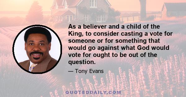 As a believer and a child of the King, to consider casting a vote for someone or for something that would go against what God would vote for ought to be out of the question.