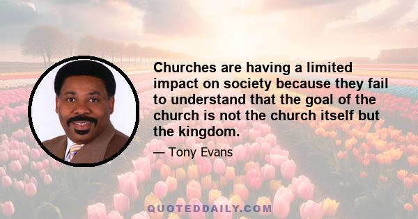 Churches are having a limited impact on society because they fail to understand that the goal of the church is not the church itself but the kingdom.