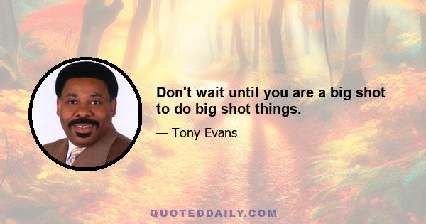 Don't wait until you are a big shot to do big shot things.