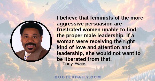 I believe that feminists of the more aggressive persuasion are frustrated women unable to find the proper male leadership. If a woman were receiving the right kind of love and attention and leadership, she would not