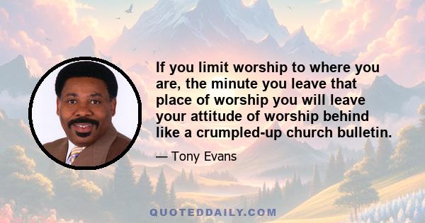 If you limit worship to where you are, the minute you leave that place of worship you will leave your attitude of worship behind like a crumpled-up church bulletin.