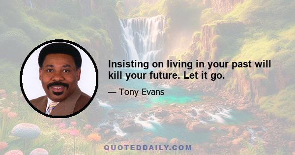 Insisting on living in your past will kill your future. Let it go.