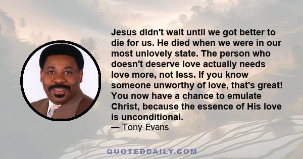 Jesus didn't wait until we got better to die for us. He died when we were in our most unlovely state. The person who doesn't deserve love actually needs love more, not less. If you know someone unworthy of love, that's