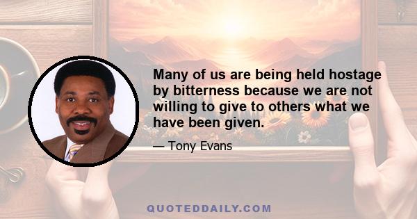 Many of us are being held hostage by bitterness because we are not willing to give to others what we have been given.