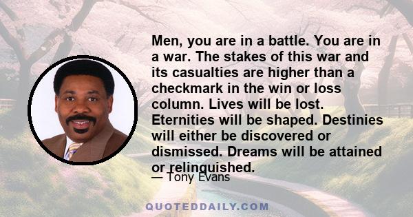 Men, you are in a battle. You are in a war. The stakes of this war and its casualties are higher than a checkmark in the win or loss column. Lives will be lost. Eternities will be shaped. Destinies will either be