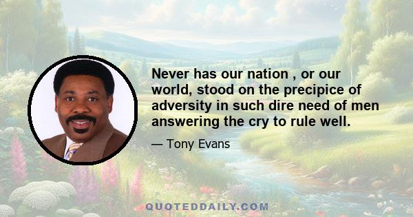 Never has our nation , or our world, stood on the precipice of adversity in such dire need of men answering the cry to rule well.