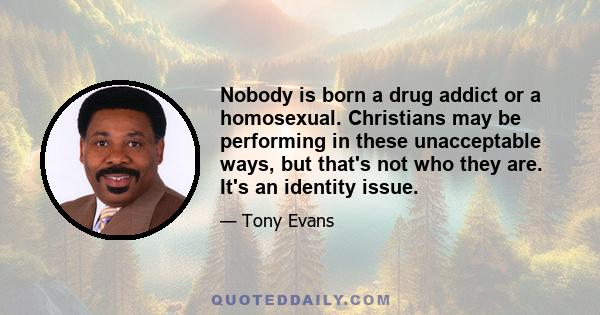 Nobody is born a drug addict or a homosexual. Christians may be performing in these unacceptable ways, but that's not who they are. It's an identity issue.